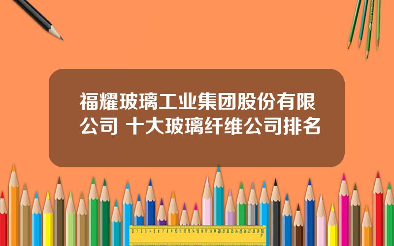 福耀玻璃工业集团股份有限公司 十大玻璃纤维公司排名